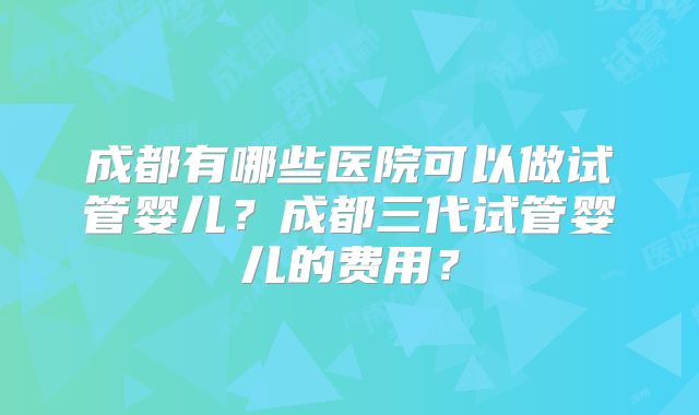 成都有哪些医院可以做试管婴儿？成都三代试管婴儿的费用？