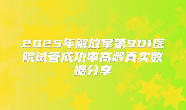 2025年解放军第901医院试管成功率高龄真实数据分享
