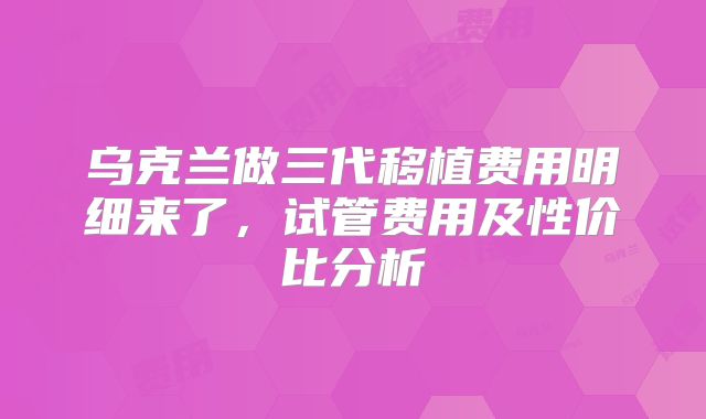 乌克兰做三代移植费用明细来了,试管费用及性价比分析