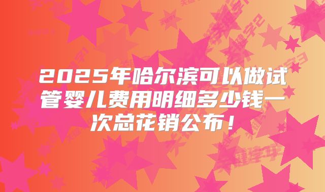 2025年哈尔滨可以做试管婴儿费用明细多少钱一次总花销公布！