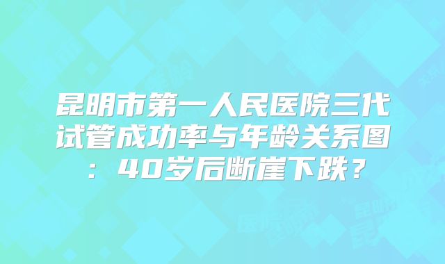昆明市第一人民医院三代试管成功率与年龄关系图：40岁后断崖下跌？