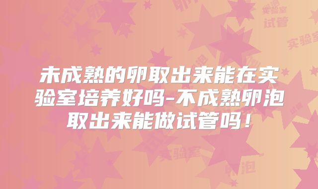 未成熟的卵取出来能在实验室培养好吗-不成熟卵泡取出来能做试管吗！