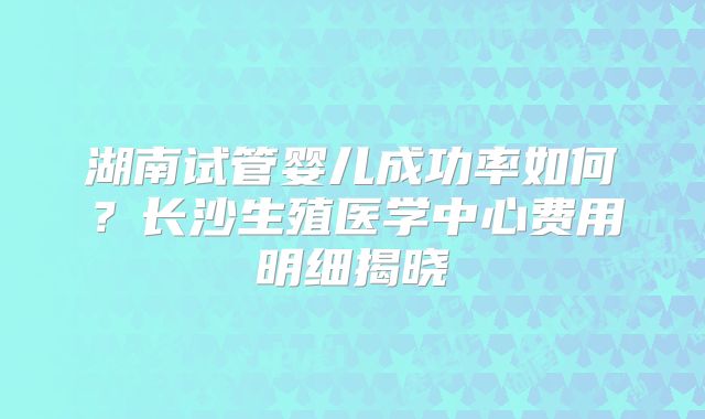 湖南试管婴儿成功率如何？长沙生殖医学中心费用明细揭晓