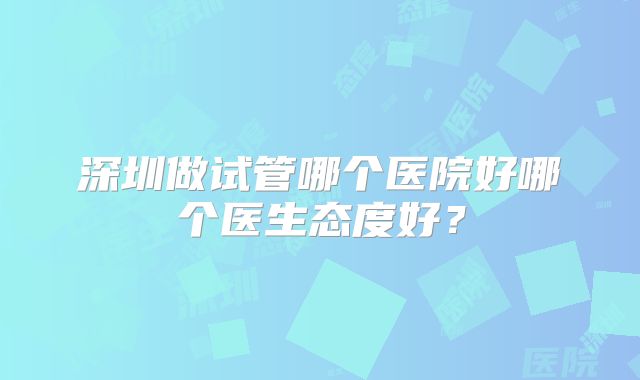 深圳做试管哪个医院好哪个医生态度好？