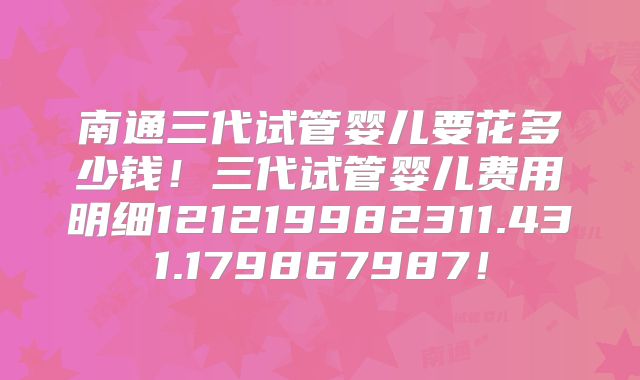 南通三代试管婴儿要花多少钱！三代试管婴儿费用明细121219982311.431.179867987！