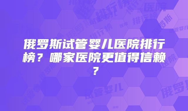 俄罗斯试管婴儿医院排行榜？哪家医院更值得信赖？