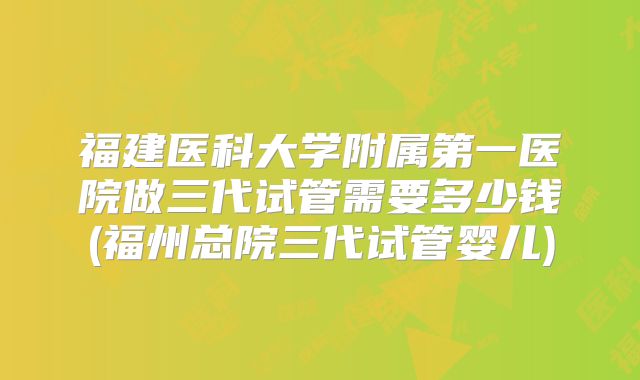 福建医科大学附属第一医院做三代试管需要多少钱(福州总院三代试管婴儿)