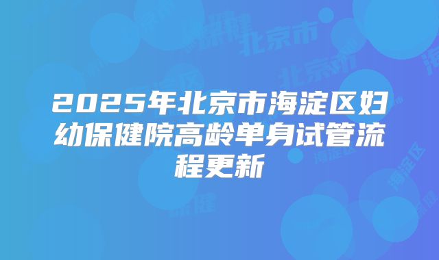 2025年北京市海淀区妇幼保健院高龄单身试管流程更新
