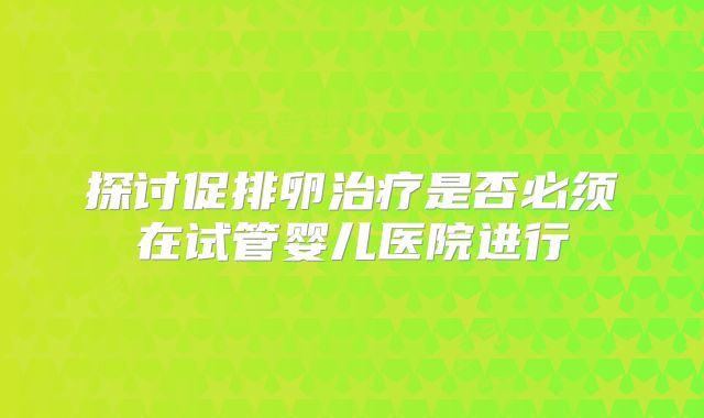探讨促排卵治疗是否必须在试管婴儿医院进行