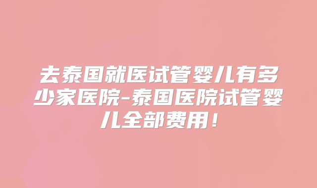去泰国就医试管婴儿有多少家医院-泰国医院试管婴儿全部费用！