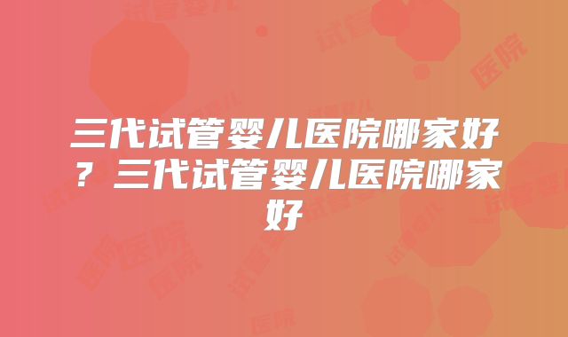 三代试管婴儿医院哪家好？三代试管婴儿医院哪家好
