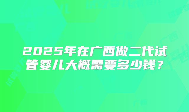 2025年在广西做二代试管婴儿大概需要多少钱？