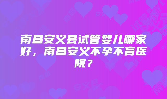 南昌安义县试管婴儿哪家好，南昌安义不孕不育医院？
