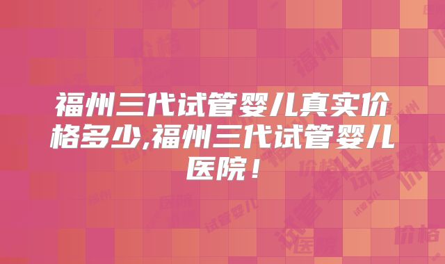 福州三代试管婴儿真实价格多少,福州三代试管婴儿医院！