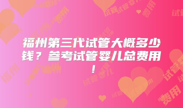 福州第三代试管大概多少钱?参考试管婴儿总费用!