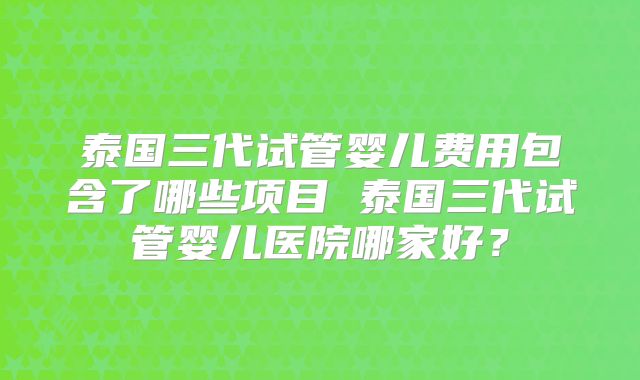 泰国三代试管婴儿费用包含了哪些项目 泰国三代试管婴儿医院哪家好？