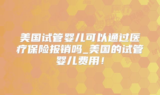 美国试管婴儿可以通过医疗保险报销吗_美国的试管婴儿费用！
