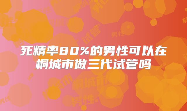 死精率80%的男性可以在桐城市做三代试管吗