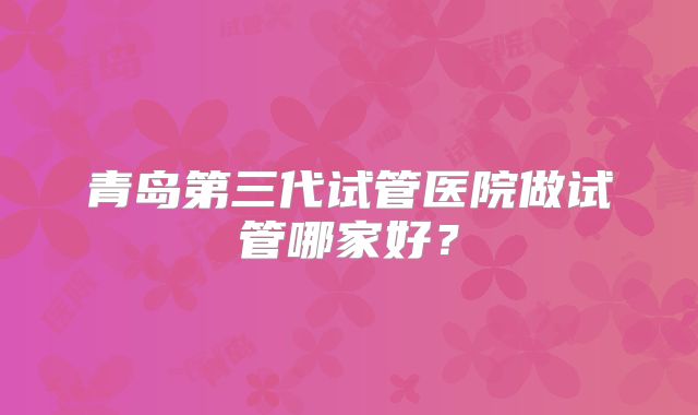 青岛第三代试管医院做试管哪家好？