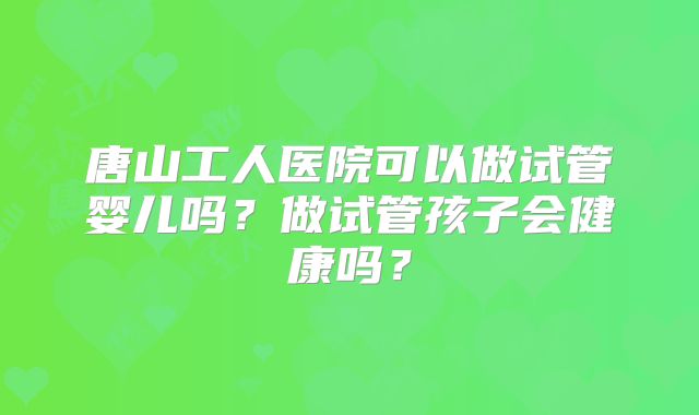 唐山工人医院可以做试管婴儿吗？做试管孩子会健康吗？