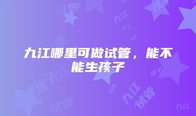 九江哪里可做试管，能不能生孩子