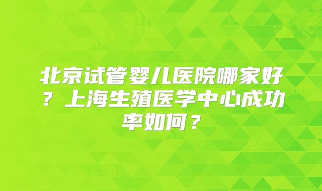 北京试管婴儿医院哪家好?上海生殖医学中心成功率如何?