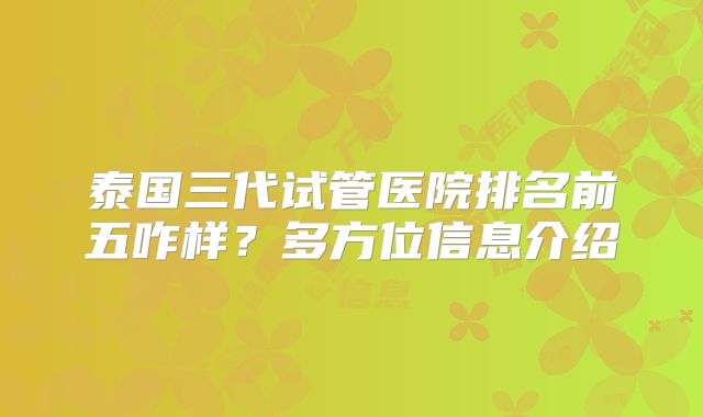 泰国三代试管医院排名前五咋样？多方位信息介绍