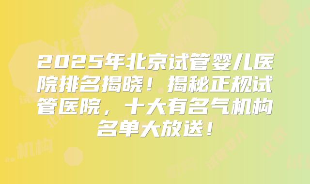 2025年北京试管婴儿医院排名揭晓！揭秘正规试管医院，十大有名气机构名单大放送！