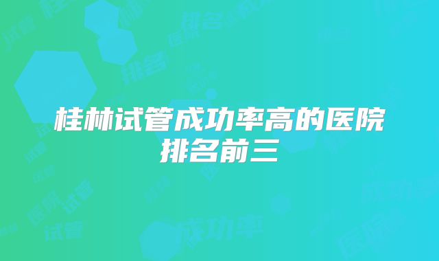 桂林试管成功率高的医院排名前三