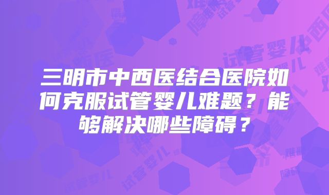 三明市中西医结合医院如何克服试管婴儿难题？能够解决哪些障碍？