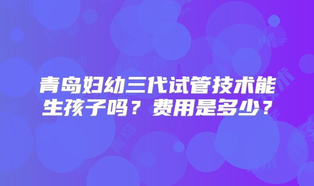 青岛妇幼三代试管技术能生孩子吗？费用是多少？