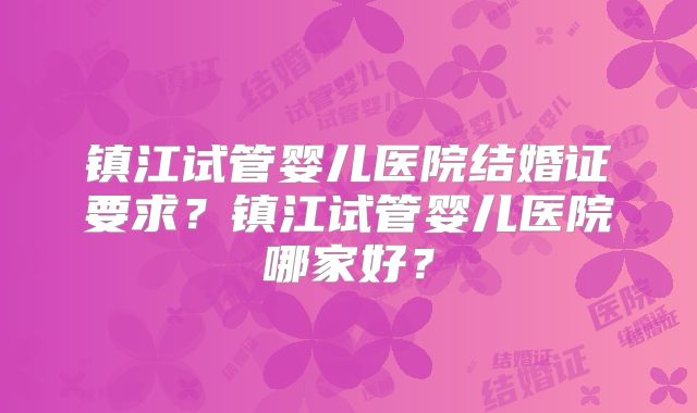 镇江试管婴儿医院结婚证要求？镇江试管婴儿医院哪家好？