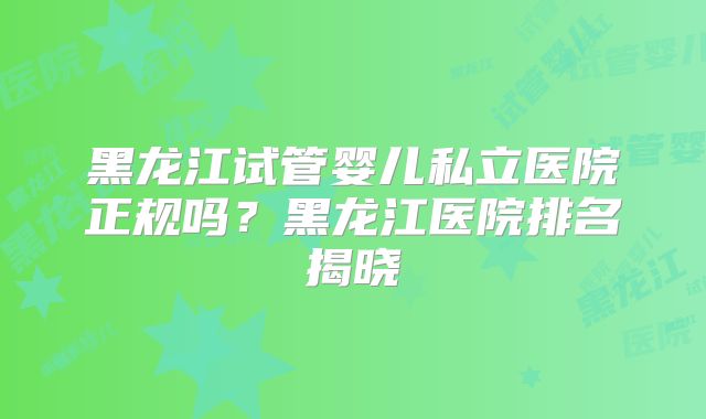 黑龙江试管婴儿私立医院正规吗？黑龙江医院排名揭晓