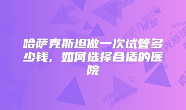 哈萨克斯坦做一次试管多少钱, 如何选择合适的医院