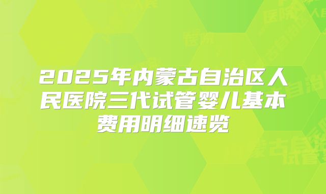 2025年内蒙古自治区人民医院三代试管婴儿基本费用明细速览