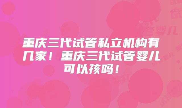 重庆三代试管私立机构有几家!重庆三代试管婴儿可以孩吗!