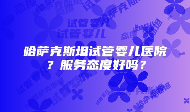 哈萨克斯坦试管婴儿医院？服务态度好吗？