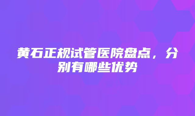 黄石正规试管医院盘点，分别有哪些优势