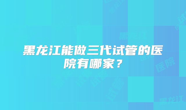 黑龙江能做三代试管的医院有哪家？