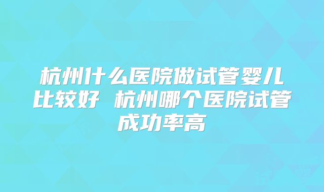 杭州什么医院做试管婴儿比较好 杭州哪个医院试管成功率高