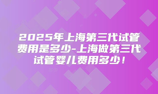 2025年上海第三代试管费用是多少-上海做第三代试管婴儿费用多少！