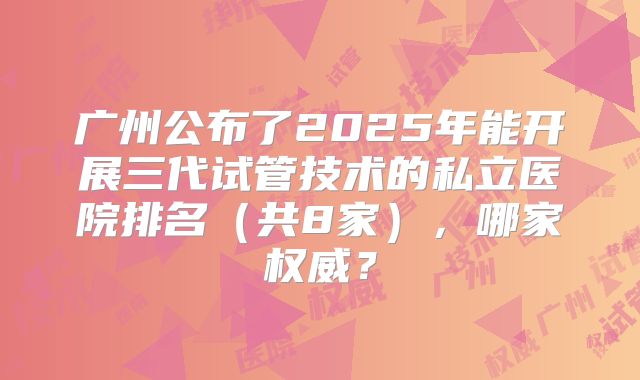 广州公布了2025年能开展三代试管技术的私立医院排名(共8家),哪家权威?