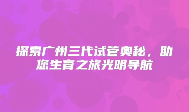 探索广州三代试管奥秘，助您生育之旅光明导航