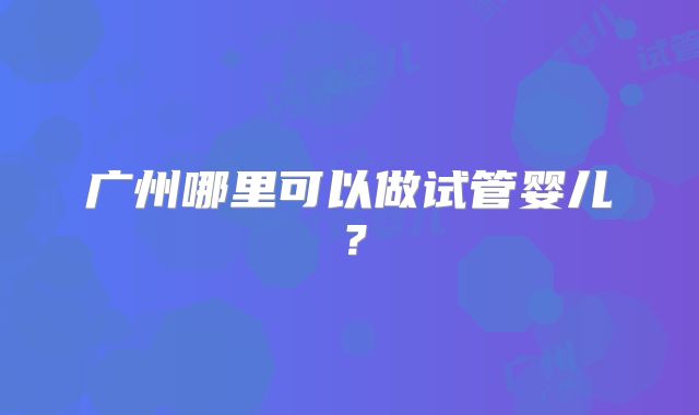 广州哪里可以做试管婴儿?