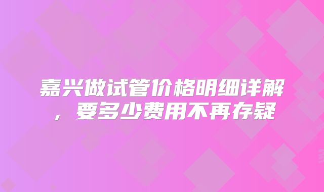 嘉兴做试管价格明细详解，要多少费用不再存疑