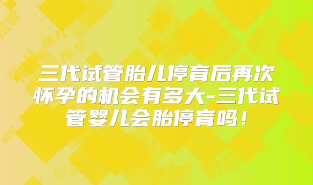 三代试管胎儿停育后再次怀孕的机会有多大-三代试管婴儿会胎停育吗！