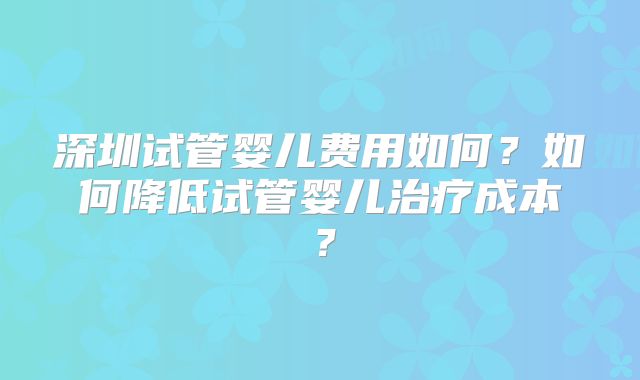 深圳试管婴儿费用如何？如何降低试管婴儿治疗成本？