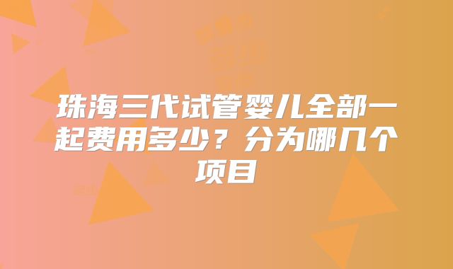 珠海三代试管婴儿全部一起费用多少？分为哪几个项目