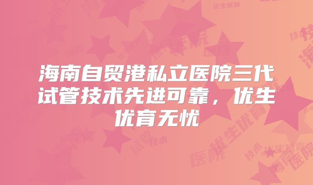 海南自贸港私立医院三代试管技术先进可靠，优生优育无忧