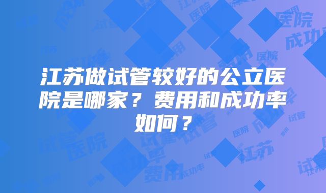 江苏做试管较好的公立医院是哪家？费用和成功率如何？